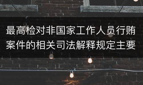 最高检对非国家工作人员行贿案件的相关司法解释规定主要内容包括什么