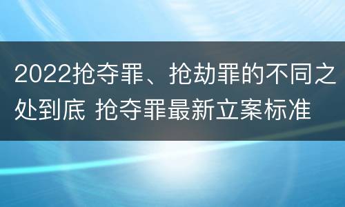 2022抢夺罪、抢劫罪的不同之处到底 抢夺罪最新立案标准