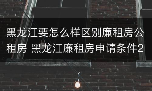 黑龙江要怎么样区别廉租房公租房 黑龙江廉租房申请条件2019