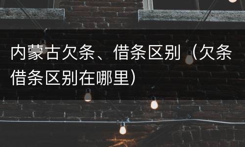 内蒙古欠条、借条区别（欠条借条区别在哪里）