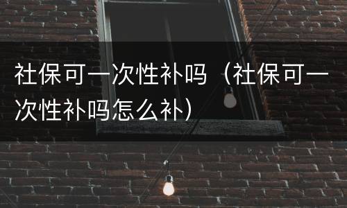 社保可一次性补吗（社保可一次性补吗怎么补）