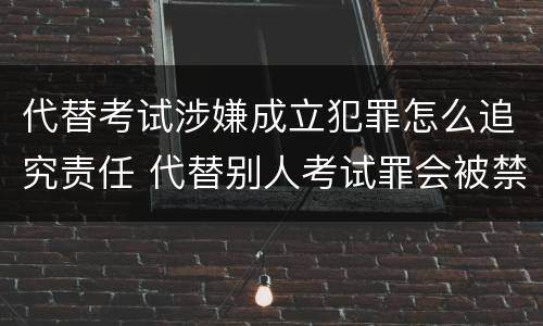 代替考试涉嫌成立犯罪怎么追究责任 代替别人考试罪会被禁考么