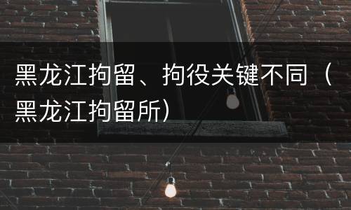 黑龙江拘留、拘役关键不同（黑龙江拘留所）