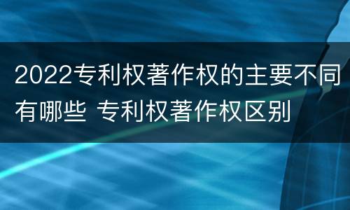 2022专利权著作权的主要不同有哪些 专利权著作权区别
