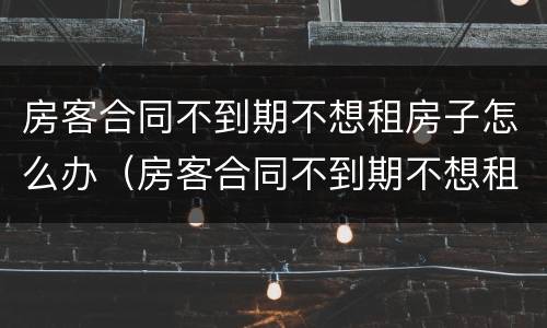房客合同不到期不想租房子怎么办（房客合同不到期不想租房子怎么办理）