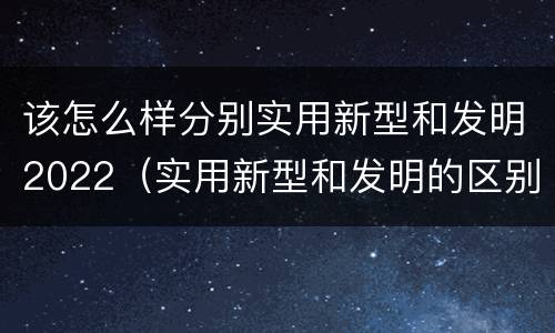 该怎么样分别实用新型和发明2022（实用新型和发明的区别）