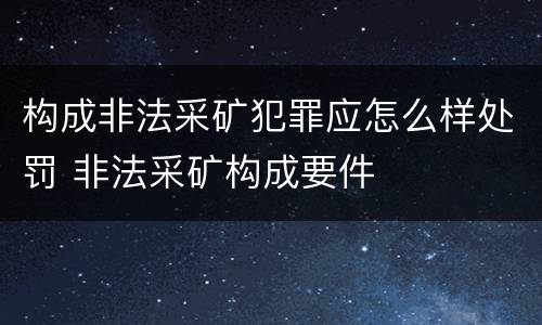 构成非法采矿犯罪应怎么样处罚 非法采矿构成要件