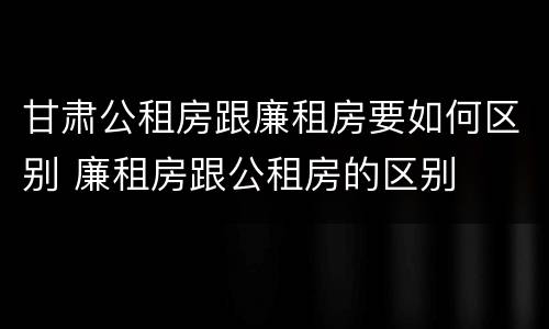 甘肃公租房跟廉租房要如何区别 廉租房跟公租房的区别