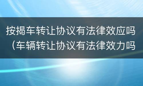 按揭车转让协议有法律效应吗（车辆转让协议有法律效力吗）