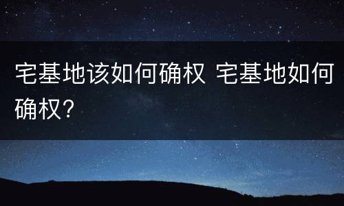 宅基地该如何确权 宅基地如何确权?