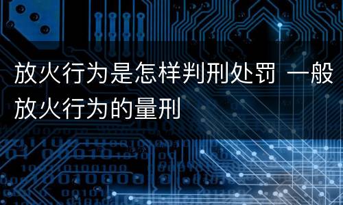 放火行为是怎样判刑处罚 一般放火行为的量刑