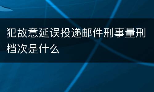 犯故意延误投递邮件刑事量刑档次是什么