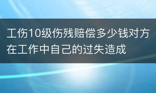 工伤10级伤残赔偿多少钱对方在工作中自己的过失造成