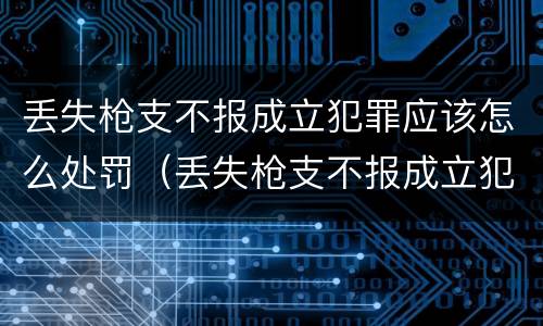 丢失枪支不报成立犯罪应该怎么处罚（丢失枪支不报成立犯罪应该怎么处罚他）