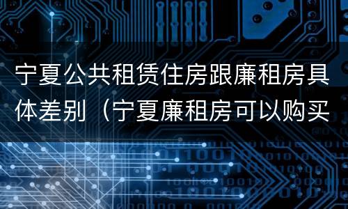 宁夏公共租赁住房跟廉租房具体差别（宁夏廉租房可以购买吗）