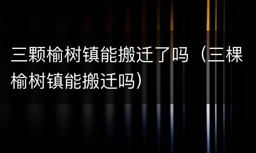 三颗榆树镇能搬迁了吗（三棵榆树镇能搬迁吗）