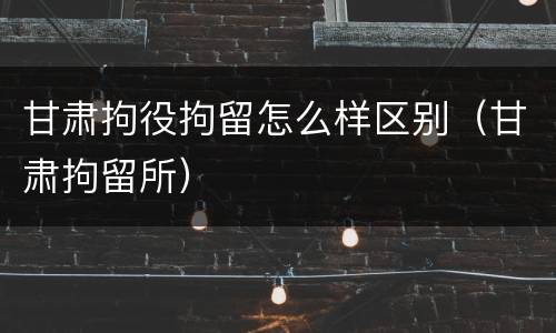 甘肃拘役拘留怎么样区别（甘肃拘留所）