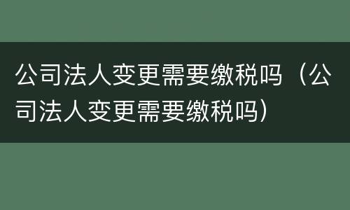 公司法人变更需要缴税吗（公司法人变更需要缴税吗）