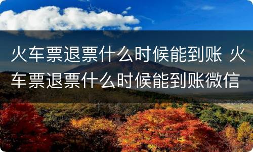 火车票退票什么时候能到账 火车票退票什么时候能到账微信