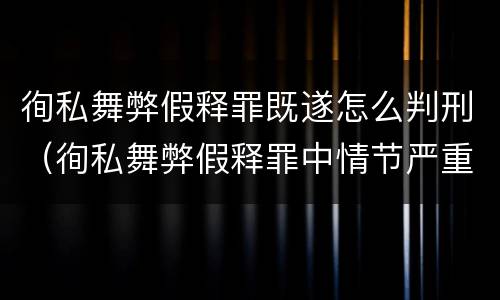 徇私舞弊假释罪既遂怎么判刑（徇私舞弊假释罪中情节严重如何界定）