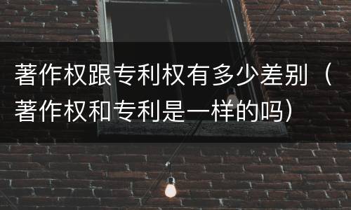 著作权跟专利权有多少差别（著作权和专利是一样的吗）