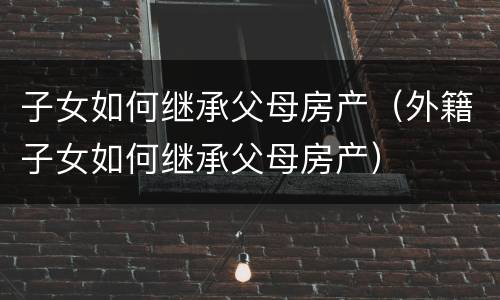 子女如何继承父母房产（外籍子女如何继承父母房产）