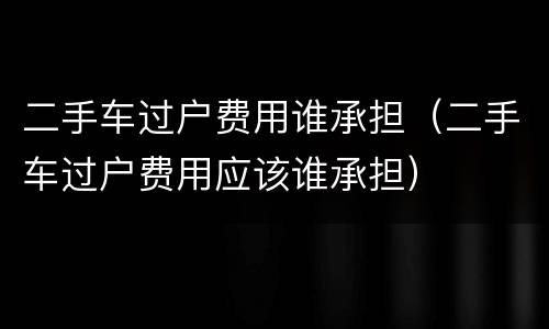 二手车过户费用谁承担（二手车过户费用应该谁承担）