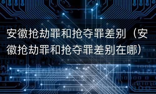 安徽抢劫罪和抢夺罪差别（安徽抢劫罪和抢夺罪差别在哪）