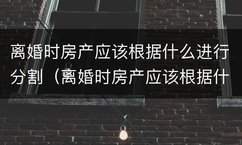 离婚时房产应该根据什么进行分割（离婚时房产应该根据什么进行分割手续）