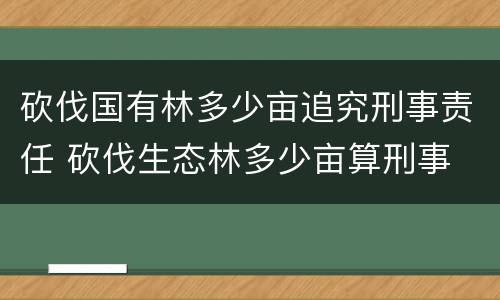 砍伐国有林多少亩追究刑事责任 砍伐生态林多少亩算刑事