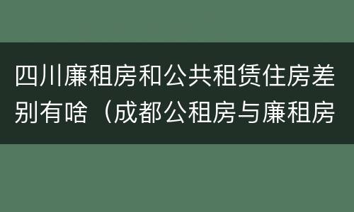 四川廉租房和公共租赁住房差别有啥（成都公租房与廉租房的区别）