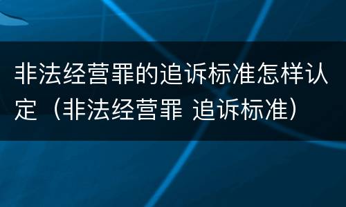 非法经营罪的追诉标准怎样认定（非法经营罪 追诉标准）