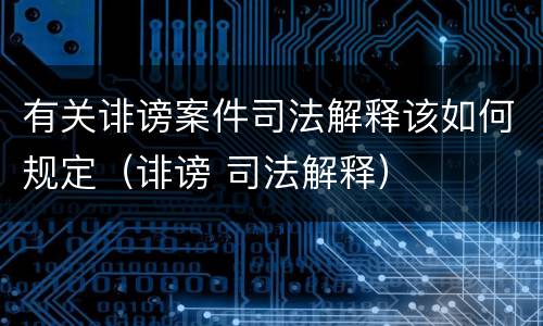 有关诽谤案件司法解释该如何规定（诽谤 司法解释）