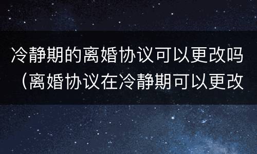冷静期的离婚协议可以更改吗（离婚协议在冷静期可以更改吗）