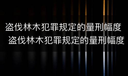 盗伐林木犯罪规定的量刑幅度 盗伐林木犯罪规定的量刑幅度是多少