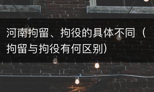河南拘留、拘役的具体不同（拘留与拘役有何区别）