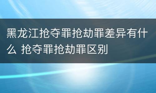 黑龙江抢夺罪抢劫罪差异有什么 抢夺罪抢劫罪区别
