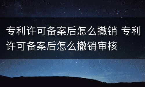 专利许可备案后怎么撤销 专利许可备案后怎么撤销审核