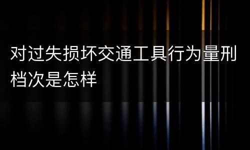 对过失损坏交通工具行为量刑档次是怎样