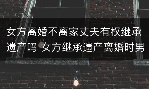 女方离婚不离家丈夫有权继承遗产吗 女方继承遗产离婚时男方有权