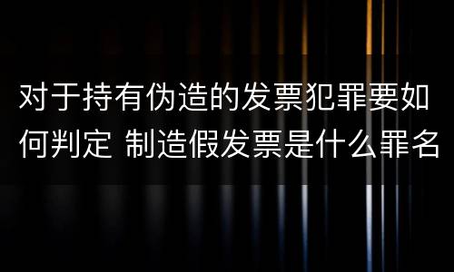 对于持有伪造的发票犯罪要如何判定 制造假发票是什么罪名