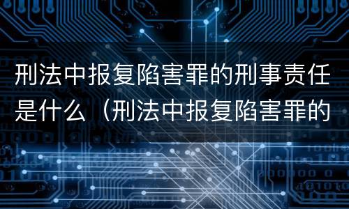 刑法中报复陷害罪的刑事责任是什么（刑法中报复陷害罪的刑事责任是什么）