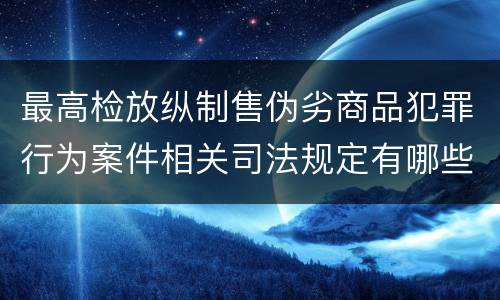 最高检放纵制售伪劣商品犯罪行为案件相关司法规定有哪些主要内容