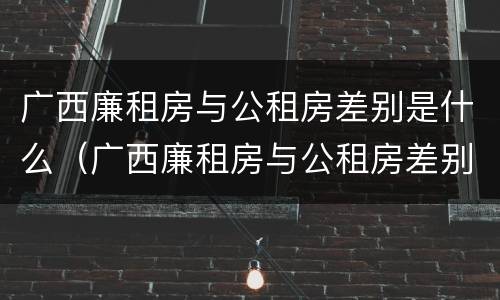 广西廉租房与公租房差别是什么（广西廉租房与公租房差别是什么呢）