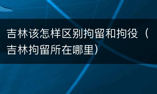 吉林该怎样区别拘留和拘役（吉林拘留所在哪里）