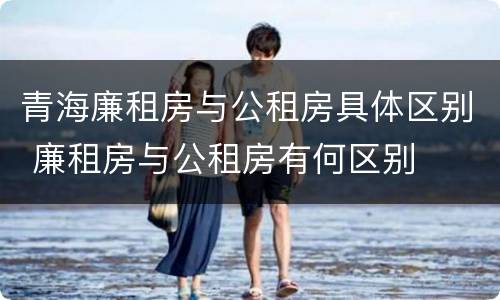 青海廉租房与公租房具体区别 廉租房与公租房有何区别