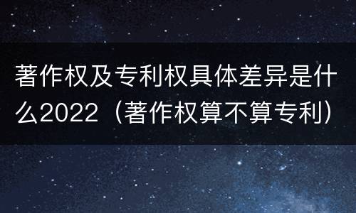 著作权及专利权具体差异是什么2022（著作权算不算专利）