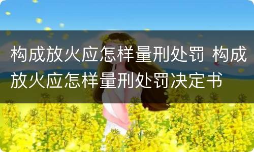 构成放火应怎样量刑处罚 构成放火应怎样量刑处罚决定书