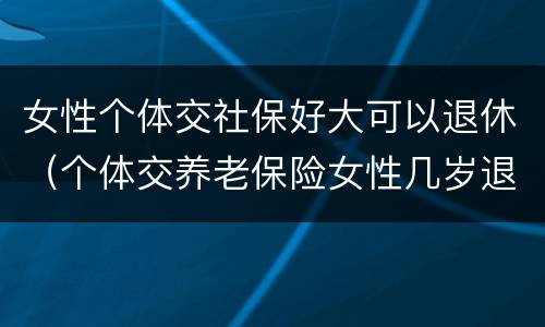 女性个体交社保好大可以退休（个体交养老保险女性几岁退休）
