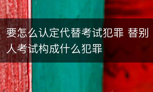 要怎么认定代替考试犯罪 替别人考试构成什么犯罪